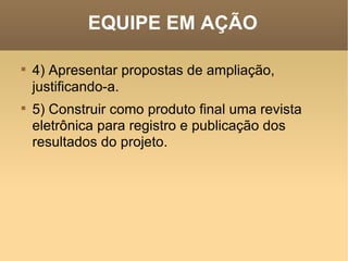 EQUIPE EM AÇÃO 4) Apresentar propostas de ampliação, justificando-a.   5) Construir como produto final uma revista eletrônica para registro e publicação dos resultados do projeto.  