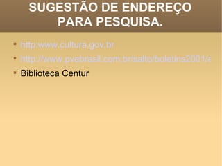SUGESTÃO DE ENDEREÇO PARA PESQUISA. http:www.cultura.gov.br http://www.pvebrasil.com.br/salto/boletins2001/epc/epc0.htm Biblioteca Centur  
