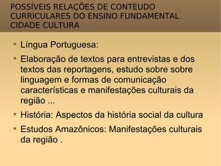 POSSÍVEIS RELAÇÕES DE CONTEUDO CURRICULARES DO ENSINO FUNDAMENTAL CIDADE CULTURA Língua Portuguesa: Elaboração de textos para entrevistas e dos textos das reportagens, estudo sobre sobre linguagem e formas de comunicação características e manifestações culturais da região ... História: Aspectos da história social da cultura Estudos Amazônicos: Manifestações culturais da região . 