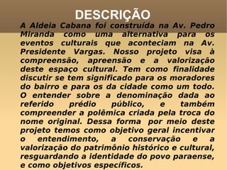 DESCRIÇÃO A Aldeia Cabana foi construída na Av. Pedro Miranda como uma alternativa para os eventos culturais que aconteciam na Av. Presidente Vargas. Nosso projeto visa à compreensão, apreensão e a valorização deste espaço cultural. Tem como finalidade discutir se tem significado para os moradores do bairro e para os da cidade como um todo. O entender sobre a denominação dada ao referido prédio público, e também compreender a polêmica criada pela troca do nome original. Dessa forma  por meio deste projeto temos como objetivo geral incentivar o entendimento, a conservação e a valorização do patrimônio histórico e cultural, resguardando a identidade do povo paraense, e como objetivos específicos.  