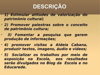 DESCRIÇÃO 1) Estimular atitudes de valorização do patrimônio cultural; 2) Promover palestras sobre o conceito de patrimônio cultura; 3) Fomentar a pesquisa que gerem produção de informações; 4) promover visitas a Aldeia Cabana, produzir textos, imagens, áudio e vídeos; 5)  Socializar os trabalhos por meio de exposição na Escola,  eos resultados serão divulgados no Blog da  Escola e no Educarede. 
