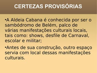 CERTEZAS PROVISÓRIAS A Aldeia Cabana é conhecida por ser o sambódromo de Belém, palco de várias manifestações culturais locais, tais como: shows, desfile de Carnaval, escolar e militar;  Antes de sua construção, outro espaço servia com local dessas manifestações culturais.  