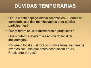 DÚVIDAS TEMPORÁRIAS O que é este espaço Aldeia Amazônica? E quais as características das manifestações e do público participantes? Quem foram seus idealizadores e projetistas?  Quais critérios levaram a escolha do local de implantação?  Por que o local atual foi tido como alternativa para os eventos culturais que antes aconteciam na Av. Presidente Vargas?      