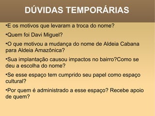 DÚVIDAS TEMPORÁRIAS E os motivos que levaram a troca do nome?  Quem foi Davi Miguel?  O que motivou a mudança do nome de Aldeia Cabana para Aldeia Amazônica?  Sua implantação causou impactos no bairro?Como se deu a escolha do nome?  Se esse espaço tem cumprido seu papel como espaço cultural?  Por quem é administrado a esse espaço? Recebe apoio de quem?    