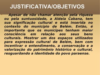 JUSTIFICATIVA/OBJETIVOS       Apesar de não chamar atenção pela riqueza ou pela suntuosidade, a Aldeia Cabana, tem sua significação cultural e está inserida no contexto do município de Belém. Então, é importante que os munícipes tenham maior consciência em relação aos seus bens culturais. Mostrar um dos espaços utilizados para expressão cultural de Belém, bem com incentivar o entendimento, a conservação e a valorização do patrimônio histórico e cultural, resguardando a identidade do povo paraense.  