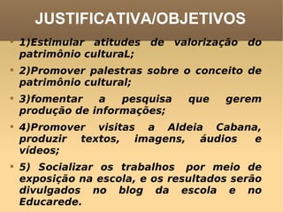 JUSTIFICATIVA/OBJETIVOS 1)Estimular atitudes de valorização do patrimônio culturaL; 2)Promover palestras sobre o conceito de patrimônio cultural; 3)fomentar a pesquisa que gerem produção de informações; 4)Promover visitas a Aldeia Cabana, produzir textos, imagens, áudios  e vídeos; 5) Socializar os trabalhos  por meio de exposição na escola, e os resultados serão divulgados no blog da escola e no Educarede. 