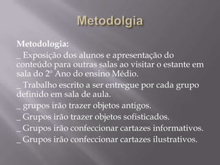 Metodologia:
_ Exposição dos alunos e apresentação do
conteúdo para outras salas ao visitar o estante em
sala do 2º Ano do ensino Médio.
_ Trabalho escrito a ser entregue por cada grupo
definido em sala de aula.
_ grupos irão trazer objetos antigos.
_ Grupos irão trazer objetos sofisticados.
_ Grupos irão confeccionar cartazes informativos.
_ Grupos irão confeccionar cartazes ilustrativos.
 