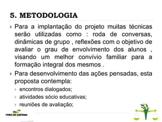 5. METODOLOGIA
 Para a implantação do projeto muitas técnicas
serão utilizadas como : roda de conversas,
dinâmicas de grupo , reflexões com o objetivo de
avaliar o grau de envolvimento dos alunos ,
visando um melhor convívio familiar para a
formação integral dos mesmos .
 Para desenvolvimento das ações pensadas, esta
proposta contempla:
 encontros dialogados;
 atividades sócio educativas;
 reuniões de avaliação;
 