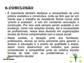 6.CONCLUSÃO
 É importante também destacar a necessidade de uma
prática avaliativa e construtiva, onde se têm que ter em
mente que o trabalho do Assistente Social nunca está
“pronto e acabado”, e sim em constante renovação e
construção. Por isso está sempre sendo avaliado e em
mudança, como nas relações sociais, daí a necessidade
de profissionais, nessa área atuando em organizações
sociais de forma comprometida com a causa social.
 Neste sentido, a atuação junto aos familiares,
professores, alunos se torna premente para garantir o
acesso à educação e o ensino de qualidade a esses,
assim como desenvolver um trabalho que possa
compreender e compartilhar junto ao coletivo escolar
formas de lidar com as problemáticas do baixo
desempenho escolar.
 
