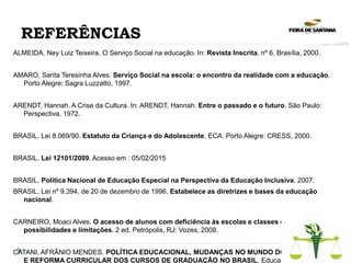 REFERÊNCIAS
ALMEIDA, Ney Luiz Teixeira. O Serviço Social na educação. In: Revista Inscrita, nº 6. Brasília, 2000.
AMARO, Sarita Teresinha Alves. Serviço Social na escola: o encontro da realidade com a educação.
Porto Alegre: Sagra Luzzatto, 1997.
ARENDT, Hannah. A Crise da Cultura. In: ARENDT, Hannah. Entre o passado e o futuro. São Paulo:
Perspectiva, 1972.
BRASIL. Lei 8.069/90. Estatuto da Criança e do Adolescente. ECA. Porto Alegre: CRESS, 2000.
BRASIL. Lei 12101/2009. Acesso em : 05/02/2015
BRASIL. Política Nacional de Educação Especial na Perspectiva da Educação Inclusiva. 2007.
BRASIL. Lei nº 9.394, de 20 de dezembro de 1996. Estabelece as diretrizes e bases da educação
nacional.
CARNEIRO, Moaci Alves. O acesso de alunos com deficiência às escolas e classes comuns:
possibilidades e limitações. 2 ed. Petrópolis, RJ: Vozes, 2008.
CATANI. AFRÂNIO MENDES. POLÍTICA EDUCACIONAL, MUDANÇAS NO MUNDO DO TRABALHO
E REFORMA CURRICULAR DOS CURSOS DE GRADUAÇÃO NO BRASIL. Educação &
 