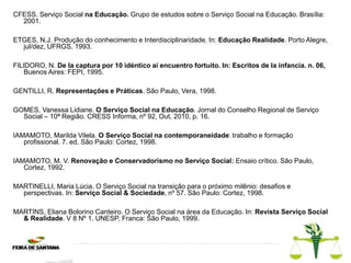 CFESS. Serviço Social na Educação. Grupo de estudos sobre o Serviço Social na Educação. Brasília:
2001.
ETGES, N.J. Produção do conhecimento e Interdisciplinaridade. In: Educação Realidade. Porto Alegre,
jul/dez, UFRGS, 1993.
FILlDORO, N. De Ia captura por 10 idéntico ai encuentro fortuito. In: Escritos de Ia infancia. n. 06,
Buenos Aires: FEPI, 1995.
GENTILLI, R. Representações e Práticas. São Paulo, Vera, 1998.
GOMES, Vanessa Lidiane. O Serviço Social na Educação. Jornal do Conselho Regional de Serviço
Social – 10ª Região. CRESS Informa, nº 92, Out, 2010, p. 16.
IAMAMOTO, Marilda Vilela. O Serviço Social na contemporaneidade: trabalho e formação
profissional. 7. ed. São Paulo: Cortez, 1998.
IAMAMOTO, M. V. Renovação e Conservadorismo no Serviço Social: Ensaio crítico. São Paulo,
Cortez, 1992.
MARTINELLI, Maria Lúcia. O Serviço Social na transição para o próximo milênio: desafios e
perspectivas. In: Serviço Social & Sociedade, nº 57. São Paulo: Cortez, 1998.
MARTINS, Eliana Bolorino Canteiro. O Serviço Social na área da Educação. In: Revista Serviço Social
& Realidade. V 8 Nº 1. UNESP, Franca: São Paulo, 1999.
 