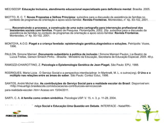 MEC/SEESP. Educação Inclusiva, atendimento educacional especializado para deficiência mental. Brasília. 2005.
MIOTTO, R. C. T. Novas Propostas e Velhos Princípios: subsídios para a discussão da assistência às famílias no
contexto de programas de orientação e apoio sócio-familiar. Revista Fronteiras. Montevideo, n° 4p. 93-102, 2001.
____. Reconstruindo o processo, a construção de uma outra cartografia para intervenção profissional dos
assistentes sociais com famílias. Projeto de Pesquisa. Florianópolis, 2002, 20p. subsídios para a discussão da
assistência às famílias no contexto de programas de orientação e apoio sócio-familiar. Revista Fronteiras.
Montevideo, n° 4p. 93-102, 2001.
MONTOYA, A.O.D. Piaget e a criança favelada: epistemologia genética,diagnóstico e soluções. Petrópolis: Vozes,
1996.
PAULON, Simone Mainieri .Documento subsidiário à política de inclusão / Simone Mainieri Paulon, Lia Beatriz de
Lucca Freitas, Gerson Smiech Pinho. –Brasília : Ministério da Educação, Secretaria de Educação Especial, 2005. 48 p.
RAMOZZI-CHIAROTTINO, Z. Psicologia e Epistemologia Genética de Jean Piaget. São Paulo: EPU, 1988.
RODRIGUES, Maria Lúcia . O Serviço Social e a perspectiva interdisciplinar. In Martinelli, M. L. e outros(org). O Uno e o
múltiplo nas relações entre as áreas do saber. São Paulo: Cortez/ Educ, 1998.
SANTOS, André Michel dos. As contribuições do Serviço Social para a realidade escolar do Brasil. Disponível em:
<http://meuartigo.brasilescola.com/educacao/as-contribuicoes-servicosocial-
para-realidade-escolar-.htm> Acesso em 15/04/2011.
SARTI, C. A. A família como ordem simbólica. Psicologia USP. V. 15, n. 3, p. 11-28, 2004.
SOUZA. Iris de Lima. Serviço Social e Educação:Uma Questão em Debate. INTERFACE - Natal/RN - v.2 - n.1 - jan/jun
2005.
 