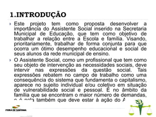 1.INTRODUÇÃO
 Este projeto tem como proposta desenvolver a
importância do Assistente Social inserido na Secretaria
Municipal de Educação, que tem como objetivo de
trabalhar a relação entre a Escola e família. Visando,
prioritariamente, trabalhar de forma conjunta para que
ocorra um ótimo desempenho educacional e social de
seus alunos da rede municipal de ensino.
 O Assistente Social, como um profissional que tem como
seu objeto de intervenção as necessidades sociais, deve
intervir nas expressões da questão social. Tais
expressões rebatem no campo de trabalho como uma
consequência do sistema que fundamenta o capitalismo,
aparece no sujeito individual e/ou coletivo em situação
de vulnerabilidade social e pessoal. É no âmbito da
família que se encontram o maior número de demandas,
e é nela também que deve estar à ação do Assistente
Social.
 