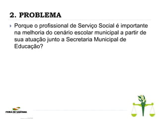 2. PROBLEMA
 Porque o profissional de Serviço Social é importante
na melhoria do cenário escolar municipal a partir de
sua atuação junto a Secretaria Municipal de
Educação?
 