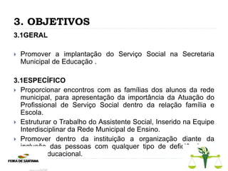 3. OBJETIVOS
3.1GERAL
 Promover a implantação do Serviço Social na Secretaria
Municipal de Educação .
3.1ESPECÍFICO
 Proporcionar encontros com as famílias dos alunos da rede
municipal, para apresentação da importância da Atuação do
Profissional de Serviço Social dentro da relação família e
Escola.
 Estruturar o Trabalho do Assistente Social, Inserido na Equipe
Interdisciplinar da Rede Municipal de Ensino.
 Promover dentro da instituição a organização diante da
inclusão das pessoas com qualquer tipo de deficiência no
âmbito educacional.
 