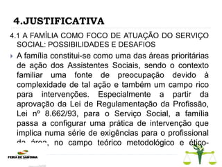 4.JUSTIFICATIVA
4.1 A FAMÍLIA COMO FOCO DE ATUAÇÃO DO SERVIÇO
SOCIAL: POSSIBILIDADES E DESAFIOS
 A família constitui-se como uma das áreas prioritárias
de ação dos Assistentes Sociais, sendo o contexto
familiar uma fonte de preocupação devido à
complexidade de tal ação e também um campo rico
para intervenções. Especialmente a partir da
aprovação da Lei de Regulamentação da Profissão,
Lei nº 8.662/93, para o Serviço Social, a família
passa a configurar uma prática de intervenção que
implica numa série de exigências para o profissional
da área, no campo teórico metodológico e ético-
político.
 