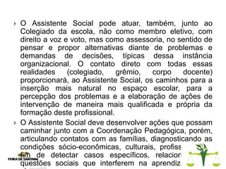  O Assistente Social pode atuar, também, junto ao
Colegiado da escola, não como membro eletivo, com
direito a voz e voto, mas como assessoria, no sentido de
pensar e propor alternativas diante de problemas e
demandas de decisões, típicas dessa instância
organizacional. O contato direto com todas essas
realidades (colegiado, grêmio, corpo docente)
proporcionará, ao Assistente Social, os caminhos para a
inserção mais natural no espaço escolar, para a
percepção dos problemas e a elaboração de ações de
intervenção de maneira mais qualificada e própria da
formação deste profissional.
 O Assistente Social deve desenvolver ações que possam
caminhar junto com a Coordenação Pedagógica, porém,
articulando contatos com as famílias, diagnosticando as
condições sócio-econômicas, culturais, profissionais, a
fim de detectar casos específicos, relacionados às
questões sociais que interferem na aprendizagem do
 