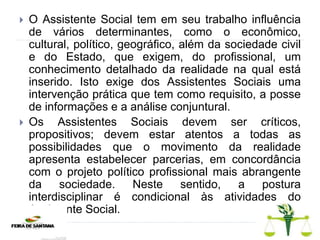  O Assistente Social tem em seu trabalho influência
de vários determinantes, como o econômico,
cultural, político, geográfico, além da sociedade civil
e do Estado, que exigem, do profissional, um
conhecimento detalhado da realidade na qual está
inserido. Isto exige dos Assistentes Sociais uma
intervenção prática que tem como requisito, a posse
de informações e a análise conjuntural.
 Os Assistentes Sociais devem ser críticos,
propositivos; devem estar atentos a todas as
possibilidades que o movimento da realidade
apresenta estabelecer parcerias, em concordância
com o projeto político profissional mais abrangente
da sociedade. Neste sentido, a postura
interdisciplinar é condicional às atividades do
Assistente Social.
 