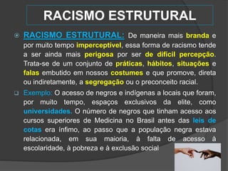 RACISMO ESTRUTURAL
 RACISMO ESTRUTURAL: De maneira mais branda e
por muito tempo imperceptível, essa forma de racismo tende
a ser ainda mais perigosa por ser de difícil percepção.
Trata-se de um conjunto de práticas, hábitos, situações e
falas embutido em nossos costumes e que promove, direta
ou indiretamente, a segregação ou o preconceito racial.
 Exemplo: O acesso de negros e indígenas a locais que foram,
por muito tempo, espaços exclusivos da elite, como
universidades. O número de negros que tinham acesso aos
cursos superiores de Medicina no Brasil antes das leis de
cotas era ínfimo, ao passo que a população negra estava
relacionada, em sua maioria, à falta de acesso à
escolaridade, à pobreza e à exclusão social
 