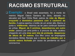  Exemplo: o Brasil está assentado, foi a morte do
menino Miguel Otávio Santana da Silva, deixado no
elevador por Sarí Côrte Real, patroa da mãe de Miguel,
enquanto a doméstica passeava com o cachorro da
família. A patroa apertou o botão de um andar alto, liberou a
porta e, indiferente, retornou ao lar para continuar fazendo
as unhas. Miguel, de 5 aninhos, desembarcou em outro
andar, passou por uma porta e, á procura da mãe, acabou
chegando em uma área sem tela de proteção, despencou
de altura de 35 metros. Era filho único da empregada
doméstica Mirtes Renata que o levou ao trabalho por a
escola estava fechada por causa da pandemia do novo
coronavírus.
RACISMO ESTRUTURAL
 