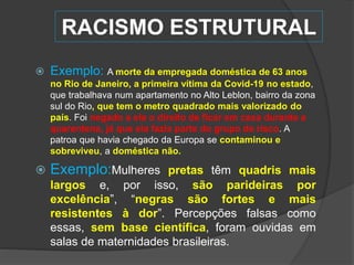 RACISMO ESTRUTURAL
 Exemplo: A morte da empregada doméstica de 63 anos
no Rio de Janeiro, a primeira vítima da Covid-19 no estado,
que trabalhava num apartamento no Alto Leblon, bairro da zona
sul do Rio, que tem o metro quadrado mais valorizado do
país. Foi negado a ela o direito de ficar em casa durante a
quarentena, já que ela fazia parte do grupo de risco. A
patroa que havia chegado da Europa se contaminou e
sobreviveu, a doméstica não.
 Exemplo:Mulheres pretas têm quadris mais
largos e, por isso, são parideiras por
excelência”, “negras são fortes e mais
resistentes à dor”. Percepções falsas como
essas, sem base científica, foram ouvidas em
salas de maternidades brasileiras.
 