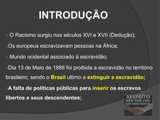 INTRODUÇÃO
○ O Racismo surgiu nos séculos XVI e XVII (Dedução);
○Os europeus escravizavam pessoas na África;
○ Mundo ocidental associado à escravidão;
○Dia 13 de Maio de 1888 foi proibida a escravidão no território
brasileiro; sendo o Brasil ultimo a extinguir a escravidão;
○A falta de políticas públicas para inserir os escravos
libertos e seus descendentes;
 