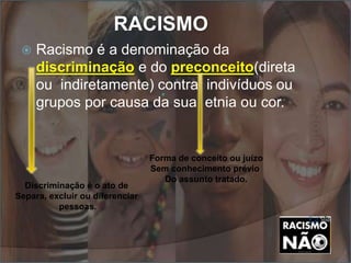 RACISMO
 Racismo é a denominação da
discriminação e do preconceito(direta
ou indiretamente) contra indivíduos ou
grupos por causa da sua etnia ou cor.
Forma de conceito ou juízo
Sem conhecimento prévio
Do assunto tratado.
Discriminação é o ato de
Separa, excluir ou diferenciar
pessoas.
 