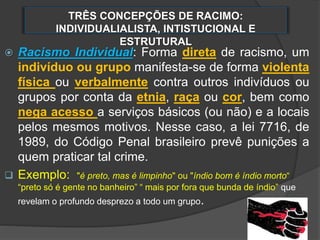 TRÊS CONCEPÇÕES DE RACIMO:
INDIVIDUALIALISTA, INTISTUCIONAL E
ESTRUTURAL
 Racismo Individual: Forma direta de racismo, um
indivíduo ou grupo manifesta-se de forma violenta
física ou verbalmente contra outros indivíduos ou
grupos por conta da etnia, raça ou cor, bem como
nega acesso a serviços básicos (ou não) e a locais
pelos mesmos motivos. Nesse caso, a lei 7716, de
1989, do Código Penal brasileiro prevê punições a
quem praticar tal crime.
 Exemplo: "é preto, mas é limpinho" ou "índio bom é índio morto“
“preto só é gente no banheiro” “ mais por fora que bunda de índio” que
revelam o profundo desprezo a todo um grupo.
 
