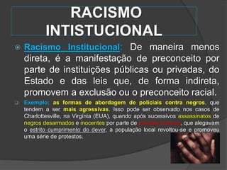 RACISMO
INTISTUCIONAL
 Racismo Institucional: De maneira menos
direta, é a manifestação de preconceito por
parte de instituições públicas ou privadas, do
Estado e das leis que, de forma indireta,
promovem a exclusão ou o preconceito racial.
 Exemplo: as formas de abordagem de policiais contra negros, que
tendem a ser mais agressivas. Isso pode ser observado nos casos de
Charlottesville, na Virgínia (EUA), quando após sucessivos assassinatos de
negros desarmados e inocentes por parte de policiais brancos, que alegavam
o estrito cumprimento do dever, a população local revoltou-se e promoveu
uma série de protestos.
 