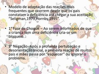 • Modelo de adaptação das reações mais 
frequentes que ocorrem desde que os pais 
constatam a deficiência até chegar a sua aceitação 
“Seligman,1979,Hornby,1995”. 
• 1° Fase de Choque – Ao serem informados de que 
a criança tem uma deficiência cria-se um 
bloqueio. 
• 2° Negação- Após a profunda pertubação e 
desorientação inicial, a primeira reação de muitos 
pais e mães passa por “esquecer” ou ignorar o 
problema. 
 