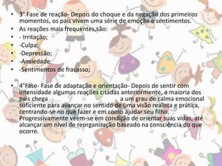 • 3° Fase de reação- Depois do choque e da negação dos primeiros 
momentos, os pais vivem uma série de emoção e sentimentos. 
• As reações mais frequentes,são: 
• - Irritação; 
• -Culpa; 
• -Depressão; 
• -Ansiedade 
• -Sentimentos de fracasso; 
• 4°Fase- Fase de adaptação e orientação- Depois de sentir com 
intensidade algumas reações citadas anteriormente, a maioria dos 
pais chega a um grau de calma emocional 
suficiente para avançar no sentido de uma visão realista e prática, 
centrando-se no que fazer e em como ajudar seu filho. 
Progressivamente veem-se em condição de orientar suas vidas, até 
alcançar um nível de reorganização baseado na consciência do que 
ocorre. 
 