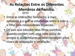 As Relações Entre os Diferentes 
Membros da Família. 
• Entre as interações familiares, a mais 
estudada é a que se estabelece entre a mãe e 
o filho com necessidades especiais. 
• Os pais que educam seus filhos sozinhos, 
quando contam com uma rede social de 
amigos e, ou familiares podem conseguir altos 
níveis de adaptação e satisfação. 
 