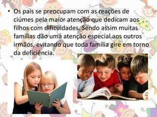 • Os pais se preocupam com as reações de 
ciúmes pela maior atenção que dedicam aos 
filhos com dificuldades. Sendo assim muitas 
famílias dão uma atenção especial aos outros 
irmãos, evitando que toda família gire em torno 
da deficiência. 
 