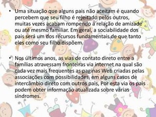 • Uma situação que alguns pais não aceitam é quando 
percebem que seu filho é rejeitado pelos outros, 
muitas vezes acabam rompendo a relação de amizade 
ou até mesmo familiar. Em geral, a sociabilidade dos 
pais será um dos recursos fundamentais de que tanto 
eles como seu filho dispõem. 
• Nos últimos anos, as vias de contato direto entre a 
famílias atravessam fronteiras via internet na qual são 
cada vez mais frequentes as paginas Web criadas pelas 
associações com possibilidades, em alguns casos de 
intercâmbio direto com outros pais, Por esta via os pais 
podem obter informação atualizada sobre várias 
síndromes. 
 