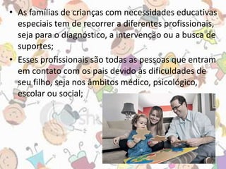 • As famílias de crianças com necessidades educativas 
especiais tem de recorrer a diferentes profissionais, 
seja para o diagnóstico, a intervenção ou a busca de 
suportes; 
• Esses profissionais são todas as pessoas que entram 
em contato com os pais devido às dificuldades de 
seu filho, seja nos âmbitos médico, psicológico, 
escolar ou social; 
 
