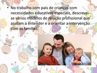 • No trabalho com pais de crianças com 
necessidades educativas especiais, descreve-se 
vários modelos de relação profissional que 
ajudam a entender e a orientar a intervenção 
com as famílias; 
 