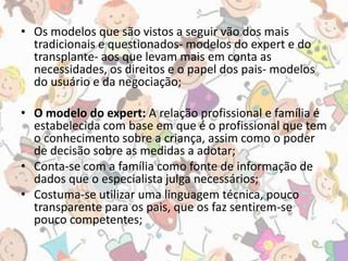 • Os modelos que são vistos a seguir vão dos mais 
tradicionais e questionados- modelos do expert e do 
transplante- aos que levam mais em conta as 
necessidades, os direitos e o papel dos pais- modelos 
do usuário e da negociação; 
• O modelo do expert: A relação profissional e família é 
estabelecida com base em que é o profissional que tem 
o conhecimento sobre a criança, assim como o poder 
de decisão sobre as medidas a adotar; 
• Conta-se com a família como fonte de informação de 
dados que o especialista julga necessários; 
• Costuma-se utilizar uma linguagem técnica, pouco 
transparente para os pais, que os faz sentirem-se 
pouco competentes; 
 