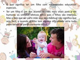 • O que significa ter um filho com necessidades educativas 
especiais. 
• Ter um filho é um dos acontecimentos mais vitais para o ser 
humano, os vínculos afetivos entre pais e filhos são intensos. 
Mas o fato que ser pai e mãe seja algo habitual não significa que 
seja fácil, e quando o filho tem alguma dificuldade séria tudo 
pode tornar-se particularmente difícil. 
 
