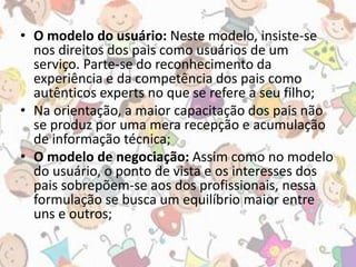 • O modelo do usuário: Neste modelo, insiste-se 
nos direitos dos pais como usuários de um 
serviço. Parte-se do reconhecimento da 
experiência e da competência dos pais como 
autênticos experts no que se refere a seu filho; 
• Na orientação, a maior capacitação dos pais não 
se produz por uma mera recepção e acumulação 
de informação técnica; 
• O modelo de negociação: Assim como no modelo 
do usuário, o ponto de vista e os interesses dos 
pais sobrepõem-se aos dos profissionais, nessa 
formulação se busca um equilíbrio maior entre 
uns e outros; 
 