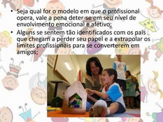 • Seja qual for o modelo em que o profissional 
opera, vale a pena deter-se em seu nível de 
envolvimento emocional e afetivo; 
• Alguns se sentem tão identificados com os pais 
que chegam a perder seu papel e a extrapolar os 
limites profissionais para se converterem em 
amigos; 
 
