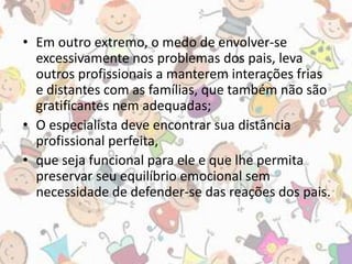 • Em outro extremo, o medo de envolver-se 
excessivamente nos problemas dos pais, leva 
outros profissionais a manterem interações frias 
e distantes com as famílias, que também não são 
gratificantes nem adequadas; 
• O especialista deve encontrar sua distância 
profissional perfeita, 
• que seja funcional para ele e que lhe permita 
preservar seu equilíbrio emocional sem 
necessidade de defender-se das reações dos pais. 
 