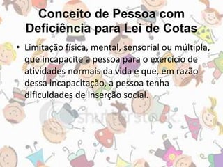 Conceito de Pessoa com 
Deficiência para Lei de Cotas 
• Limitação física, mental, sensorial ou múltipla, 
que incapacite a pessoa para o exercício de 
atividades normais da vida e que, em razão 
dessa incapacitação, a pessoa tenha 
dificuldades de inserção social. 
 