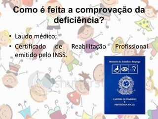 Como é feita a comprovação da 
deficiência? 
• Laudo médico; 
• Certificado de Reabilitação Profissional 
emitido pelo INSS. 
 