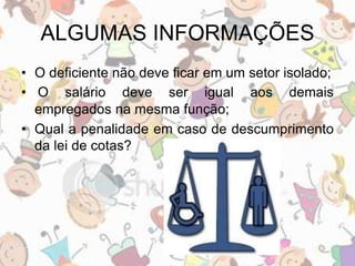 ALGUMAS INFORMAÇÕES 
• O deficiente não deve ficar em um setor isolado; 
• O salário deve ser igual aos demais 
empregados na mesma função; 
• Qual a penalidade em caso de descumprimento 
da lei de cotas? 
 