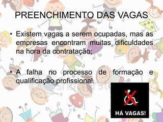 PREENCHIMENTO DAS VAGAS 
• Existem vagas a serem ocupadas, mas as 
empresas encontram muitas dificuldades 
na hora da contratação; 
• A falha no processo de formação e 
qualificação profissional. 
 
