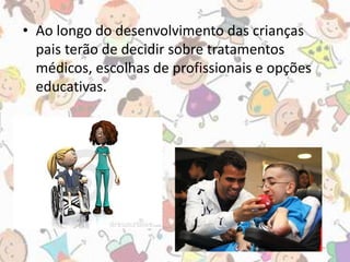 • Ao longo do desenvolvimento das crianças 
pais terão de decidir sobre tratamentos 
médicos, escolhas de profissionais e opções 
educativas. 
 
