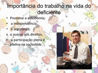 Importância do trabalho na vida do 
deficiente 
• Promove a autonomia; 
• a independência; 
• a segurança; 
• o acesso aos direitos, 
• a participação plena e 
efetiva na sociedade. 
 