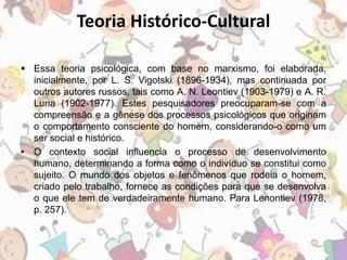 Teoria Histórico-Cultural 
 Essa teoria psicológica, com base no marxismo, foi elaborada, 
inicialmente, por L. S. Vigotski (1896-1934), mas continuada por 
outros autores russos, tais como A. N. Leontiev (1903-1979) e A. R. 
Luria (1902-1977). Estes pesquisadores preocuparam-se com a 
compreensão e a gênese dos processos psicológicos que originam 
o comportamento consciente do homem, considerando-o como um 
ser social e histórico. 
• O contexto social influencia o processo de desenvolvimento 
humano, determinando a forma como o indivíduo se constitui como 
sujeito. O mundo dos objetos e fenômenos que rodeia o homem, 
criado pelo trabalho, fornece as condições para que se desenvolva 
o que ele tem de verdadeiramente humano. Para Lenontiev (1978, 
p. 257). 
 