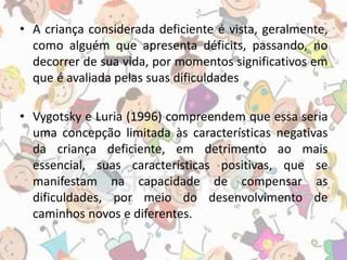 • A criança considerada deficiente é vista, geralmente, 
como alguém que apresenta déficits, passando, no 
decorrer de sua vida, por momentos significativos em 
que é avaliada pelas suas dificuldades 
• Vygotsky e Luria (1996) compreendem que essa seria 
uma concepção limitada às características negativas 
da criança deficiente, em detrimento ao mais 
essencial, suas características positivas, que se 
manifestam na capacidade de compensar as 
dificuldades, por meio do desenvolvimento de 
caminhos novos e diferentes. 
 