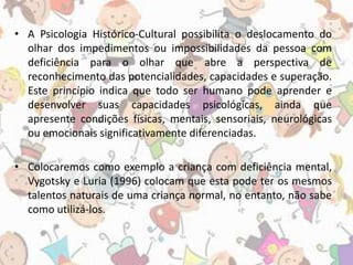 • A Psicologia Histórico-Cultural possibilita o deslocamento do 
olhar dos impedimentos ou impossibilidades da pessoa com 
deficiência para o olhar que abre a perspectiva de 
reconhecimento das potencialidades, capacidades e superação. 
Este princípio indica que todo ser humano pode aprender e 
desenvolver suas capacidades psicológicas, ainda que 
apresente condições físicas, mentais, sensoriais, neurológicas 
ou emocionais significativamente diferenciadas. 
• Colocaremos como exemplo a criança com deficiência mental, 
Vygotsky e Luria (1996) colocam que esta pode ter os mesmos 
talentos naturais de uma criança normal, no entanto, não sabe 
como utilizá-los. 
 